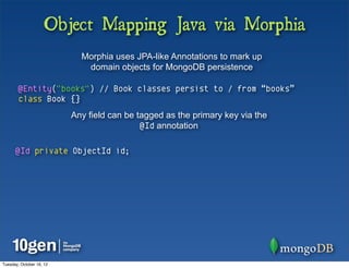 Object Mapping Java via Morphia
                            Morphia uses JPA-like Annotations to mark up
                             domain objects for MongoDB persistence

        @Entity("books") // Book classes persist to / from “books”
        class Book {}
                          Any field can be tagged as the primary key via the
                                            @Id annotation

      @Id private ObjectId id;




Tuesday, October 16, 12
 