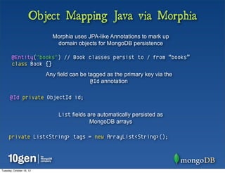 Object Mapping Java via Morphia
                            Morphia uses JPA-like Annotations to mark up
                             domain objects for MongoDB persistence

        @Entity("books") // Book classes persist to / from “books”
        class Book {}
                          Any field can be tagged as the primary key via the
                                            @Id annotation

      @Id private ObjectId id;


                               List fields are automatically persisted as
                                            MongoDB arrays

     private List<String> tags = new ArrayList<String>();




Tuesday, October 16, 12
 