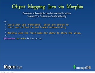 Object Mapping Java via Morphia
                          Complex sub-objects can be marked to either
                             “embed” or “reference” automatically

     /**
      * Could also use "reference", which are stored to
      * their own collection and loaded automatically
      *
      * Morphia uses the field name for where to store the value,
      */
     @Embedded private Price price;




Tuesday, October 16, 12
 