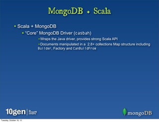 MongoDB + Scala
              • Scala + MongoDB
                          • “Core” MongoDB Driver (casbah)
                                 •Wraps the Java driver, provides strong Scala API
                                 •Documents manipulated in a 2.8+ collections Map structure including
                                 Builder, Factory and CanBuildFrom




Tuesday, October 16, 12
 