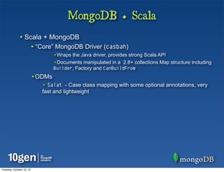 MongoDB + Scala
              • Scala + MongoDB
                          • “Core” MongoDB Driver (casbah)
                                  •Wraps the Java driver, provides strong Scala API
                                  •Documents manipulated in a 2.8+ collections Map structure including
                                  Builder, Factory and CanBuildFrom
                          •ODMs
                             • Salat - Case class mapping with some optional annotations, very
                             fast and lightweight




Tuesday, October 16, 12
 