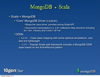 MongoDB + Scala
              • Scala + MongoDB
                          • “Core” MongoDB Driver (casbah)
                                  •Wraps the Java driver, provides strong Scala API
                                  •Documents manipulated in a 2.8+ collections Map structure including
                                  Builder, Factory and CanBuildFrom
                          •ODMs
                             • Salat - Case class mapping with some optional annotations, very
                             fast and lightweight
                             • Lift - Popular Scala web framework includes a MongoDB ODM
                             layer based on the ActiveRecord pattern




Tuesday, October 16, 12
 