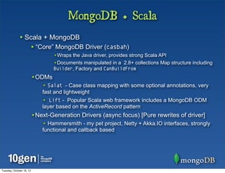 MongoDB + Scala
              • Scala + MongoDB
                          • “Core” MongoDB Driver (casbah)
                                  •Wraps the Java driver, provides strong Scala API
                                  •Documents manipulated in a 2.8+ collections Map structure including
                                  Builder, Factory and CanBuildFrom
                          •ODMs
                              • Salat - Case class mapping with some optional annotations, very
                              fast and lightweight
                              • Lift - Popular Scala web framework includes a MongoDB ODM
                              layer based on the ActiveRecord pattern
                          •Next-Generation Drivers (async focus) [Pure rewrites of driver]
                              • Hammersmith - my pet project, Netty + Akka.IO interfaces, strongly
                              functional and callback based




Tuesday, October 16, 12
 