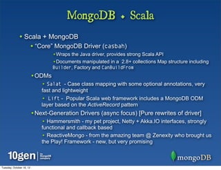 MongoDB + Scala
              • Scala + MongoDB
                          • “Core” MongoDB Driver (casbah)
                                  •Wraps the Java driver, provides strong Scala API
                                  •Documents manipulated in a 2.8+ collections Map structure including
                                  Builder, Factory and CanBuildFrom
                          •ODMs
                              • Salat - Case class mapping with some optional annotations, very
                              fast and lightweight
                              • Lift - Popular Scala web framework includes a MongoDB ODM
                              layer based on the ActiveRecord pattern
                          •Next-Generation Drivers (async focus) [Pure rewrites of driver]
                              • Hammersmith - my pet project, Netty + Akka.IO interfaces, strongly
                              functional and callback based
                              • ReactiveMongo - from the amazing team @ Zenexity who brought us
                              the Play! Framework - new, but very promising



Tuesday, October 16, 12
 