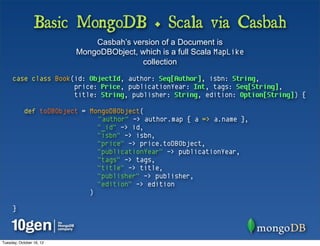 Basic MongoDB + Scala via Casbah
                              Casbah’s version of a Document is
                          MongoDBObject, which is a full Scala MapLike
                                         collection

     case class Book(id: ObjectId, author: Seq[Author], isbn: String,
                     price: Price, publicationYear: Int, tags: Seq[String],
                     title: String, publisher: String, edition: Option[String]) {

            def toDBObject = MongoDBObject(
                               "author" -> author.map { a => a.name },
                               "_id" -> id,
                               "isbn" -> isbn,
                               "price" -> price.toDBObject,
                               "publicationYear" -> publicationYear,
                               "tags" -> tags,
                               "title" -> title,
                               "publisher" -> publisher,
                               "edition" -> edition
                             )

     }



Tuesday, October 16, 12
 