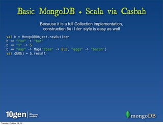 Basic MongoDB + Scala via Casbah
                          Because it is a full Collection implementation,
                           construction Builder style is easy as well
     val b = MongoDBObject.newBuilder
     b += "foo" -> "bar"
     b += "x" -> 5
     b += "map" -> Map("spam" -> 8.2, "eggs" -> "bacon")
     val dbObj = b.result




Tuesday, October 16, 12
 