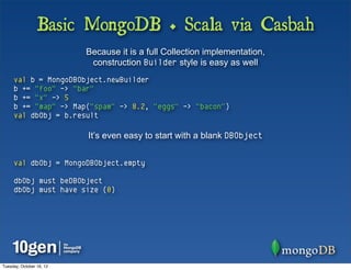 Basic MongoDB + Scala via Casbah
                          Because it is a full Collection implementation,
                           construction Builder style is easy as well
     val b = MongoDBObject.newBuilder
     b += "foo" -> "bar"
     b += "x" -> 5
     b += "map" -> Map("spam" -> 8.2, "eggs" -> "bacon")
     val dbObj = b.result

                          It’s even easy to start with a blank DBObject


     val dbObj = MongoDBObject.empty

     dbObj must beDBObject
     dbObj must have size (0)




Tuesday, October 16, 12
 