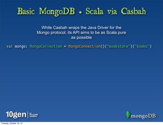 Basic MongoDB + Scala via Casbah
                            While Casbah wraps the Java Driver for the
                          Mongo protocol, its API aims to be as Scala pure
                                             as possible

     val mongo: MongoCollection = MongoConnection()("bookstore")("books")




Tuesday, October 16, 12
 