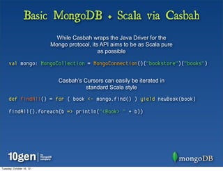 Basic MongoDB + Scala via Casbah
                            While Casbah wraps the Java Driver for the
                          Mongo protocol, its API aims to be as Scala pure
                                             as possible

     val mongo: MongoCollection = MongoConnection()("bookstore")("books")


                             Casbah’s Cursors can easily be iterated in
                                       standard Scala style

     def findAll() = for ( book <- mongo.find() ) yield newBook(book)

     findAll().foreach(b => println("<Book> " + b))




Tuesday, October 16, 12
 