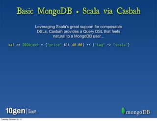 Basic MongoDB + Scala via Casbah
                          Leveraging Scala’s great support for composable
                           DSLs, Casbah provides a Query DSL that feels
                                   natural to a MongoDB user...

        val q: DBObject = ("price" $lt 40.00) ++ ("tag" -> "scala")




Tuesday, October 16, 12
 