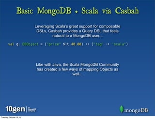 Basic MongoDB + Scala via Casbah
                          Leveraging Scala’s great support for composable
                           DSLs, Casbah provides a Query DSL that feels
                                   natural to a MongoDB user...

        val q: DBObject = ("price" $lt 40.00) ++ ("tag" -> "scala")




                          Like with Java, the Scala MongoDB Community
                          has created a few ways of mapping Objects as
                                               well...




Tuesday, October 16, 12
 