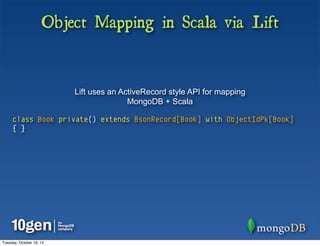 Object Mapping in Scala via Lift


                          Lift uses an ActiveRecord style API for mapping
                                         MongoDB + Scala

     class Book private() extends BsonRecord[Book] with ObjectIdPk[Book]
     { }




Tuesday, October 16, 12
 