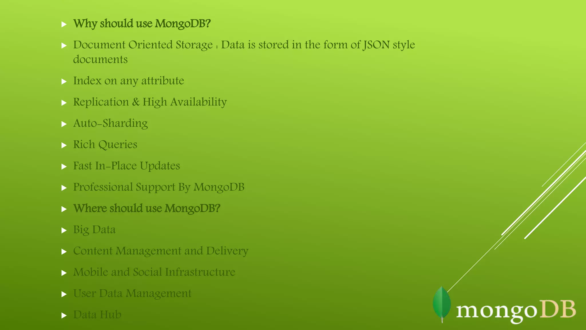  Why should use MongoDB?
 Document Oriented Storage : Data is stored in the form of JSON style
documents
 Index on any attribute
 Replication & High Availability
 Auto-Sharding
 Rich Queries
 Fast In-Place Updates
 Professional Support By MongoDB
 Where should use MongoDB?
 Big Data
 Content Management and Delivery
 Mobile and Social Infrastructure
 User Data Management
 Data Hub
 