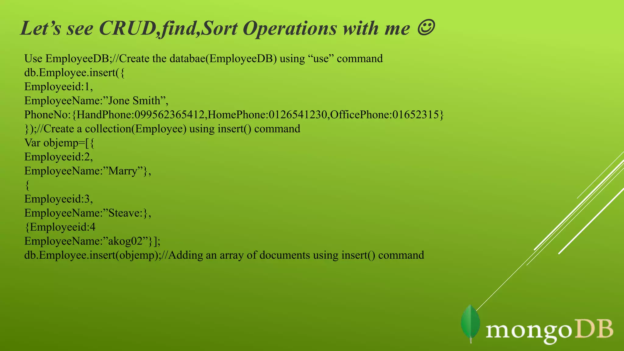Let’s see CRUD,find,Sort Operations with me 
Use EmployeeDB;//Create the databae(EmployeeDB) using “use” command
db.Employee.insert({
Employeeid:1,
EmployeeName:”Jone Smith”,
PhoneNo:{HandPhone:099562365412,HomePhone:0126541230,OfficePhone:01652315}
});//Create a collection(Employee) using insert() command
Var objemp=[{
Employeeid:2,
EmployeeName:”Marry”},
{
Employeeid:3,
EmployeeName:”Steave:},
{Employeeid:4
EmployeeName:”akog02”}];
db.Employee.insert(objemp);//Adding an array of documents using insert() command
 