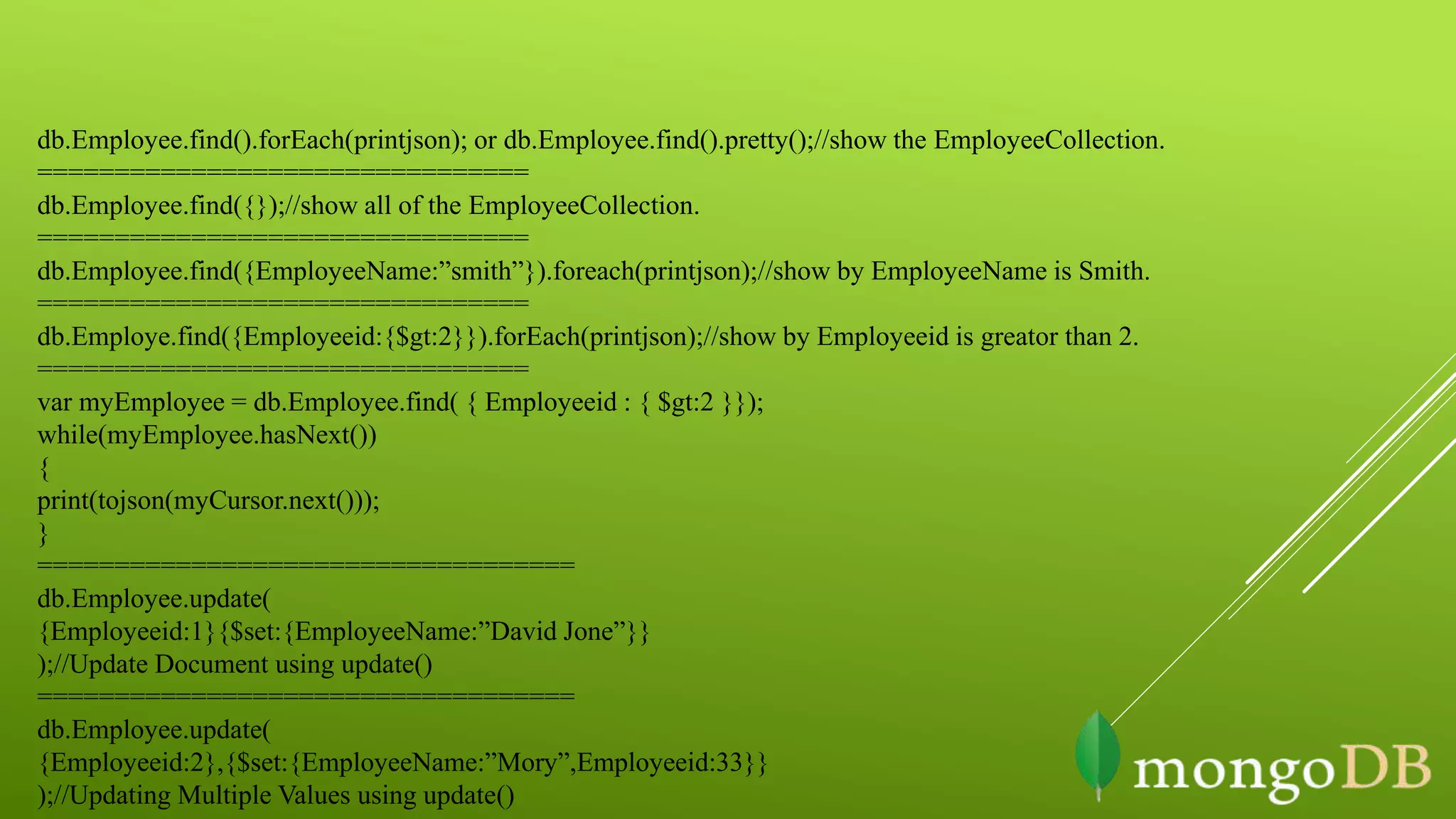 db.Employee.find().forEach(printjson); or db.Employee.find().pretty();//show the EmployeeCollection.
================================
db.Employee.find({});//show all of the EmployeeCollection.
================================
db.Employee.find({EmployeeName:”smith”}).foreach(printjson);//show by EmployeeName is Smith.
================================
db.Employe.find({Employeeid:{$gt:2}}).forEach(printjson);//show by Employeeid is greator than 2.
================================
var myEmployee = db.Employee.find( { Employeeid : { $gt:2 }});
while(myEmployee.hasNext())
{
print(tojson(myCursor.next()));
}
===================================
db.Employee.update(
{Employeeid:1}{$set:{EmployeeName:”David Jone”}}
);//Update Document using update()
===================================
db.Employee.update(
{Employeeid:2},{$set:{EmployeeName:”Mory”,Employeeid:33}}
);//Updating Multiple Values using update()
 