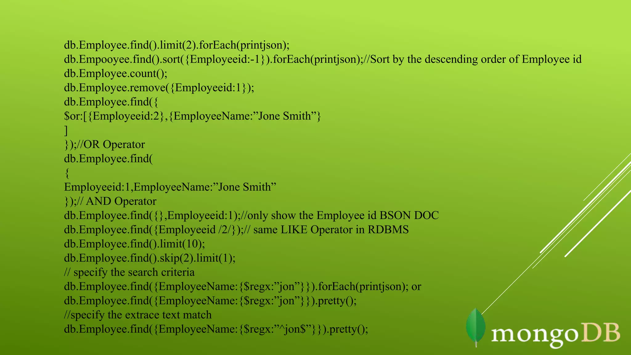 db.Employee.find().limit(2).forEach(printjson);
db.Empooyee.find().sort({Employeeid:-1}).forEach(printjson);//Sort by the descending order of Employee id
db.Employee.count();
db.Employee.remove({Employeeid:1});
db.Employee.find({
$or:[{Employeeid:2},{EmployeeName:”Jone Smith”}
]
});//OR Operator
db.Employee.find(
{
Employeeid:1,EmployeeName:”Jone Smith”
});// AND Operator
db.Employee.find({},Employeeid:1);//only show the Employee id BSON DOC
db.Employee.find({Employeeid /2/});// same LIKE Operator in RDBMS
db.Employee.find().limit(10);
db.Employee.find().skip(2).limit(1);
// specify the search criteria
db.Employee.find({EmployeeName:{$regx:”jon”}}).forEach(printjson); or
db.Employee.find({EmployeeName:{$regx:”jon”}}).pretty();
//specify the extrace text match
db.Employee.find({EmployeeName:{$regx:”^jon$”}}).pretty();
 