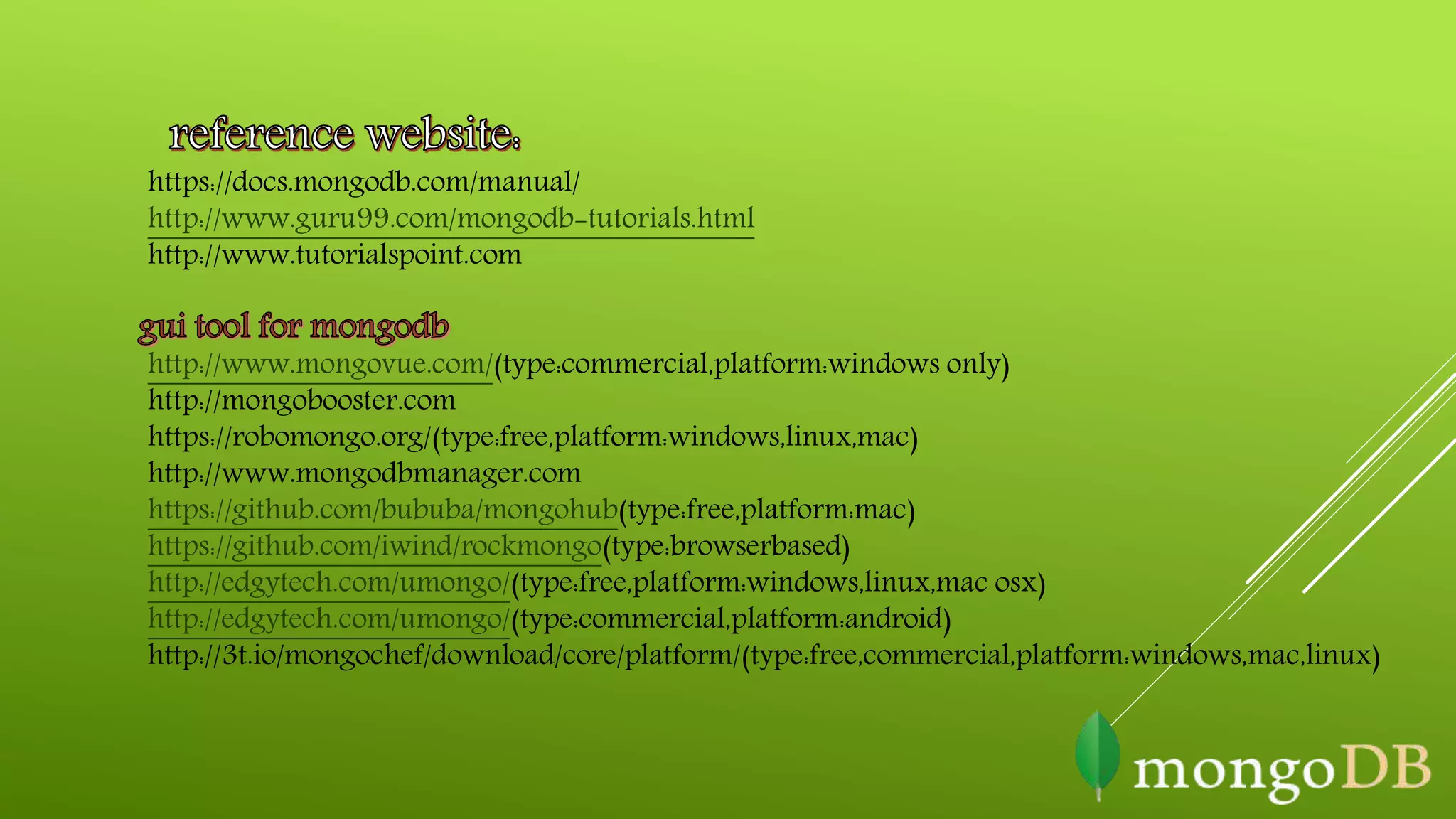 https://docs.mongodb.com/manual/
http://www.guru99.com/mongodb-tutorials.html
http://www.tutorialspoint.com
http://www.mongovue.com/(type:commercial,platform:windows only)
http://mongobooster.com
https://robomongo.org/(type:free,platform:windows,linux,mac)
http://www.mongodbmanager.com
https://github.com/bububa/mongohub(type:free,platform:mac)
https://github.com/iwind/rockmongo(type:browserbased)
http://edgytech.com/umongo/(type:free,platform:windows,linux,mac osx)
http://edgytech.com/umongo/(type:commercial,platform:android)
http://3t.io/mongochef/download/core/platform/(type:free,commercial,platform:windows,mac,linux)
 