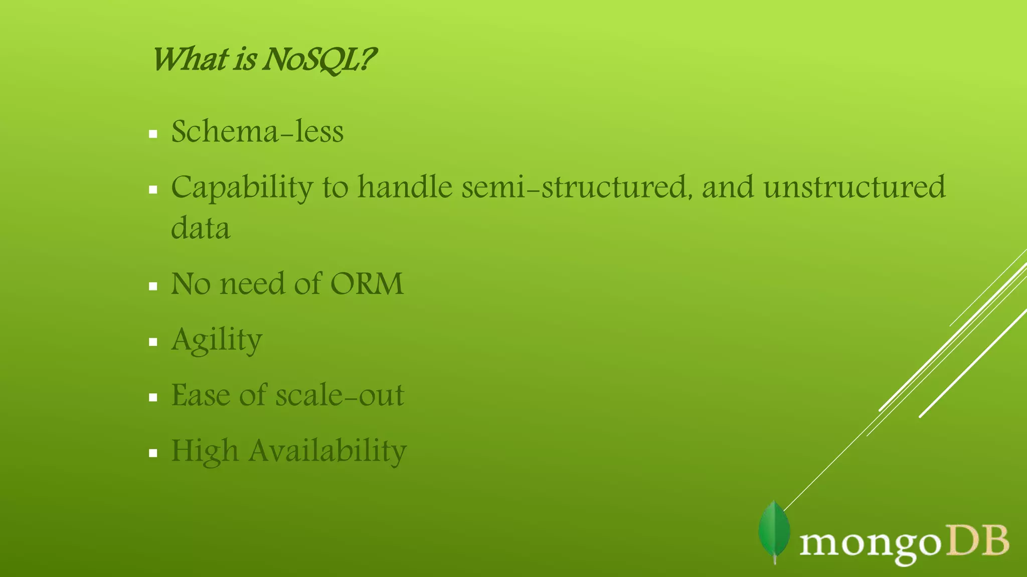 What is NoSQL?
 Schema-less
 Capability to handle semi-structured, and unstructured
data
 No need of ORM
 Agility
 Ease of scale-out
 High Availability
 