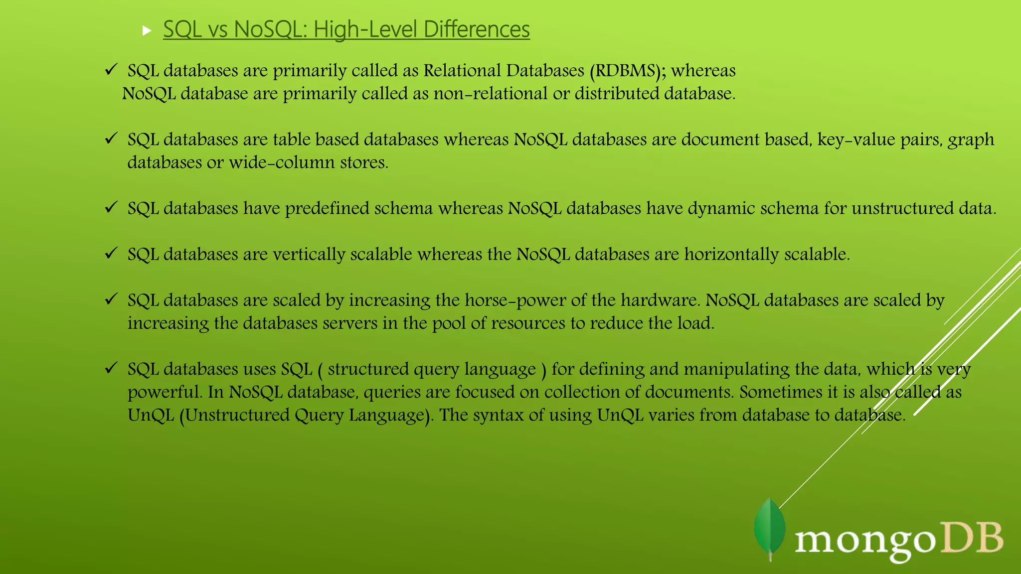  SQL vs NoSQL: High-Level Differences
 SQL databases are primarily called as Relational Databases (RDBMS); whereas
NoSQL database are primarily called as non-relational or distributed database.
 SQL databases are table based databases whereas NoSQL databases are document based, key-value pairs, graph
databases or wide-column stores.
 SQL databases have predefined schema whereas NoSQL databases have dynamic schema for unstructured data.
 SQL databases are vertically scalable whereas the NoSQL databases are horizontally scalable.
 SQL databases are scaled by increasing the horse-power of the hardware. NoSQL databases are scaled by
increasing the databases servers in the pool of resources to reduce the load.
 SQL databases uses SQL ( structured query language ) for defining and manipulating the data, which is very
powerful. In NoSQL database, queries are focused on collection of documents. Sometimes it is also called as
UnQL (Unstructured Query Language). The syntax of using UnQL varies from database to database.
 