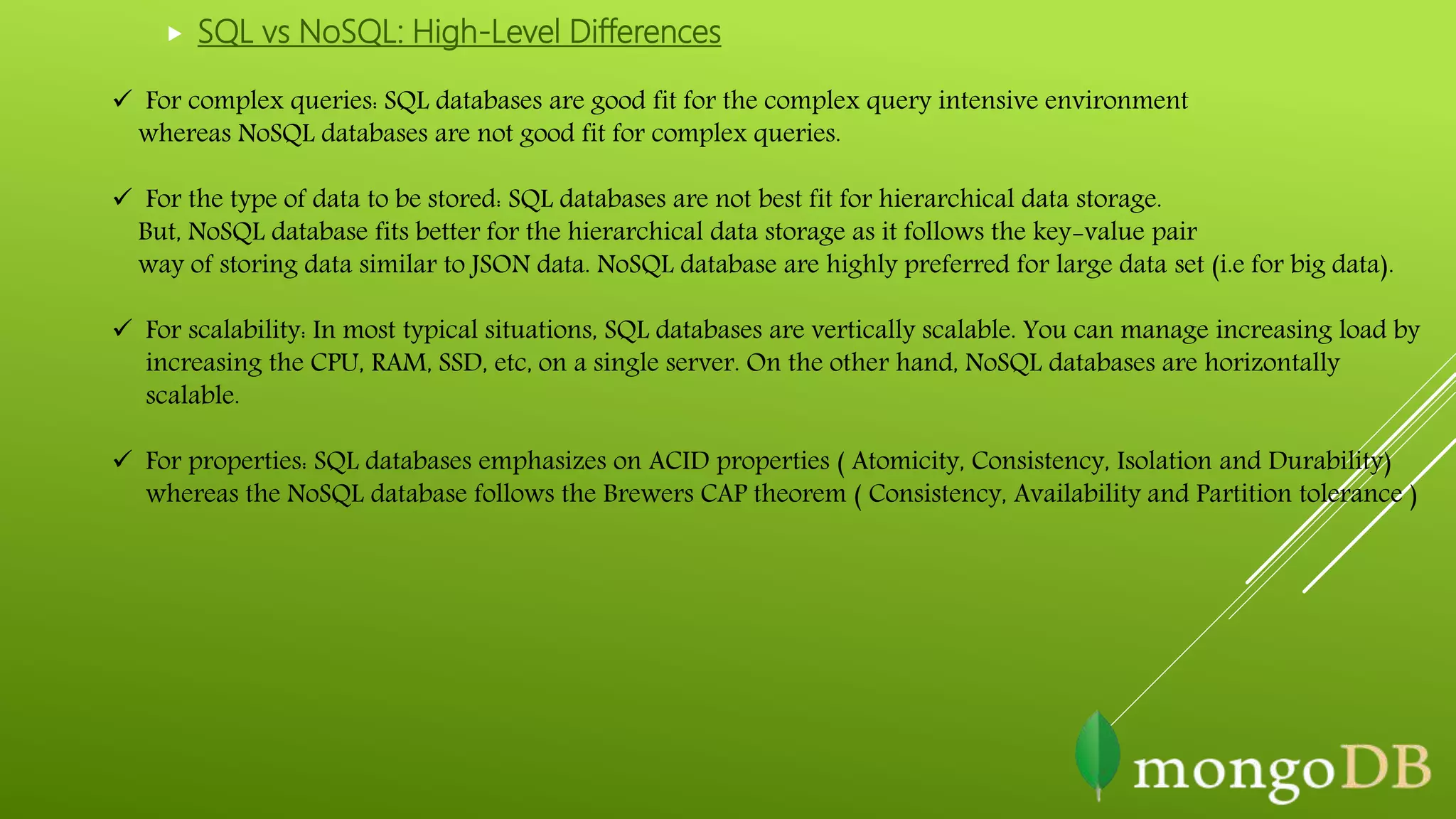  For complex queries: SQL databases are good fit for the complex query intensive environment
whereas NoSQL databases are not good fit for complex queries.
 For the type of data to be stored: SQL databases are not best fit for hierarchical data storage.
But, NoSQL database fits better for the hierarchical data storage as it follows the key-value pair
way of storing data similar to JSON data. NoSQL database are highly preferred for large data set (i.e for big data).
 For scalability: In most typical situations, SQL databases are vertically scalable. You can manage increasing load by
increasing the CPU, RAM, SSD, etc, on a single server. On the other hand, NoSQL databases are horizontally
scalable.
 For properties: SQL databases emphasizes on ACID properties ( Atomicity, Consistency, Isolation and Durability)
whereas the NoSQL database follows the Brewers CAP theorem ( Consistency, Availability and Partition tolerance )
 SQL vs NoSQL: High-Level Differences
 