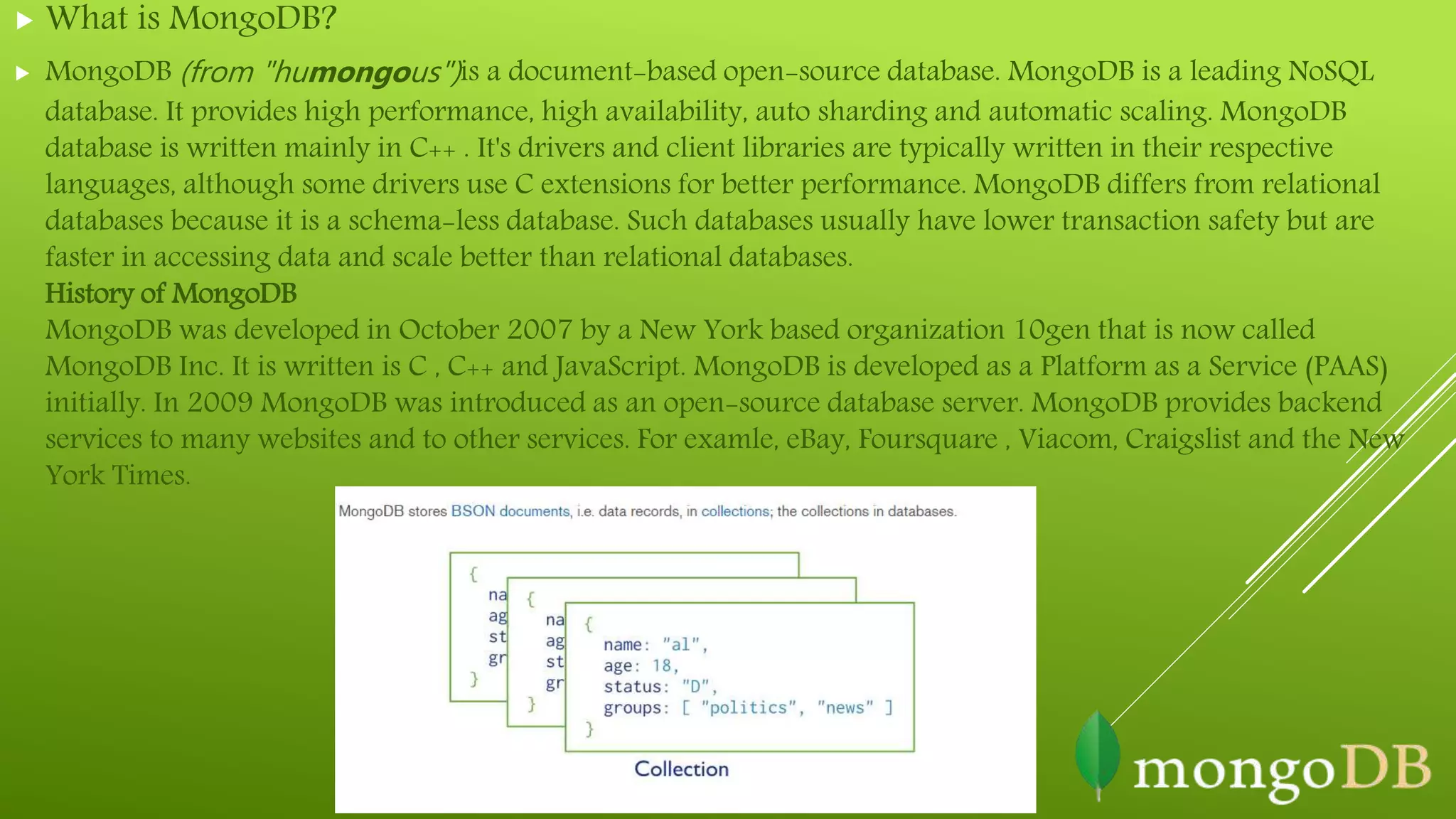  What is MongoDB?
 MongoDB (from "humongous")is a document-based open-source database. MongoDB is a leading NoSQL
database. It provides high performance, high availability, auto sharding and automatic scaling. MongoDB
database is written mainly in C++ . It's drivers and client libraries are typically written in their respective
languages, although some drivers use C extensions for better performance. MongoDB differs from relational
databases because it is a schema-less database. Such databases usually have lower transaction safety but are
faster in accessing data and scale better than relational databases.
History of MongoDB
MongoDB was developed in October 2007 by a New York based organization 10gen that is now called
MongoDB Inc. It is written is C , C++ and JavaScript. MongoDB is developed as a Platform as a Service (PAAS)
initially. In 2009 MongoDB was introduced as an open-source database server. MongoDB provides backend
services to many websites and to other services. For examle, eBay, Foursquare , Viacom, Craigslist and the New
York Times.
 