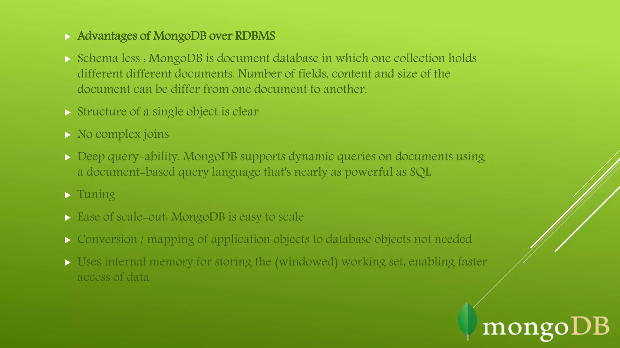  Advantages of MongoDB over RDBMS
 Schema less : MongoDB is document database in which one collection holds
different different documents. Number of fields, content and size of the
document can be differ from one document to another.
 Structure of a single object is clear
 No complex joins
 Deep query-ability. MongoDB supports dynamic queries on documents using
a document-based query language that's nearly as powerful as SQL
 Tuning
 Ease of scale-out: MongoDB is easy to scale
 Conversion / mapping of application objects to database objects not needed
 Uses internal memory for storing the (windowed) working set, enabling faster
access of data
 
