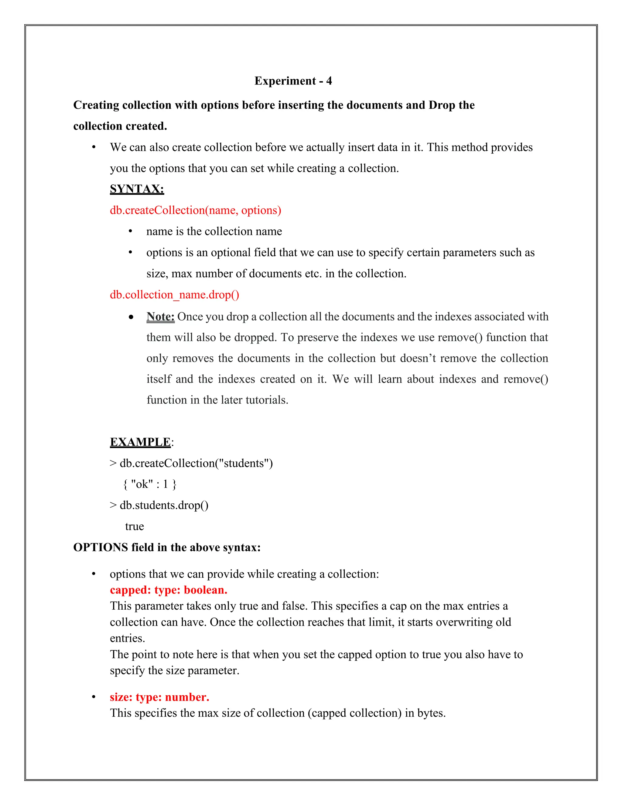 Experiment - 4
Creating collection with options before inserting the documents and Drop the
collection created.
• We can also create collection before we actually insert data in it. This method provides
you the options that you can set while creating a collection.
SYNTAX:
db.createCollection(name, options)
• name is the collection name
• options is an optional field that we can use to specify certain parameters such as
size, max number of documents etc. in the collection.
db.collection_name.drop()
• Note: Once you drop a collection all the documents and the indexes associated with
them will also be dropped. To preserve the indexes we use remove() function that
only removes the documents in the collection but doesn’t remove the collection
itself and the indexes created on it. We will learn about indexes and remove()
function in the later tutorials.
EXAMPLE:
> db.createCollection("students")
{ "ok" : 1 }
> db.students.drop()
true
OPTIONS field in the above syntax:
• options that we can provide while creating a collection:
capped: type: boolean.
This parameter takes only true and false. This specifies a cap on the max entries a
collection can have. Once the collection reaches that limit, it starts overwriting old
entries.
The point to note here is that when you set the capped option to true you also have to
specify the size parameter.
• size: type: number.
This specifies the max size of collection (capped collection) in bytes.
 