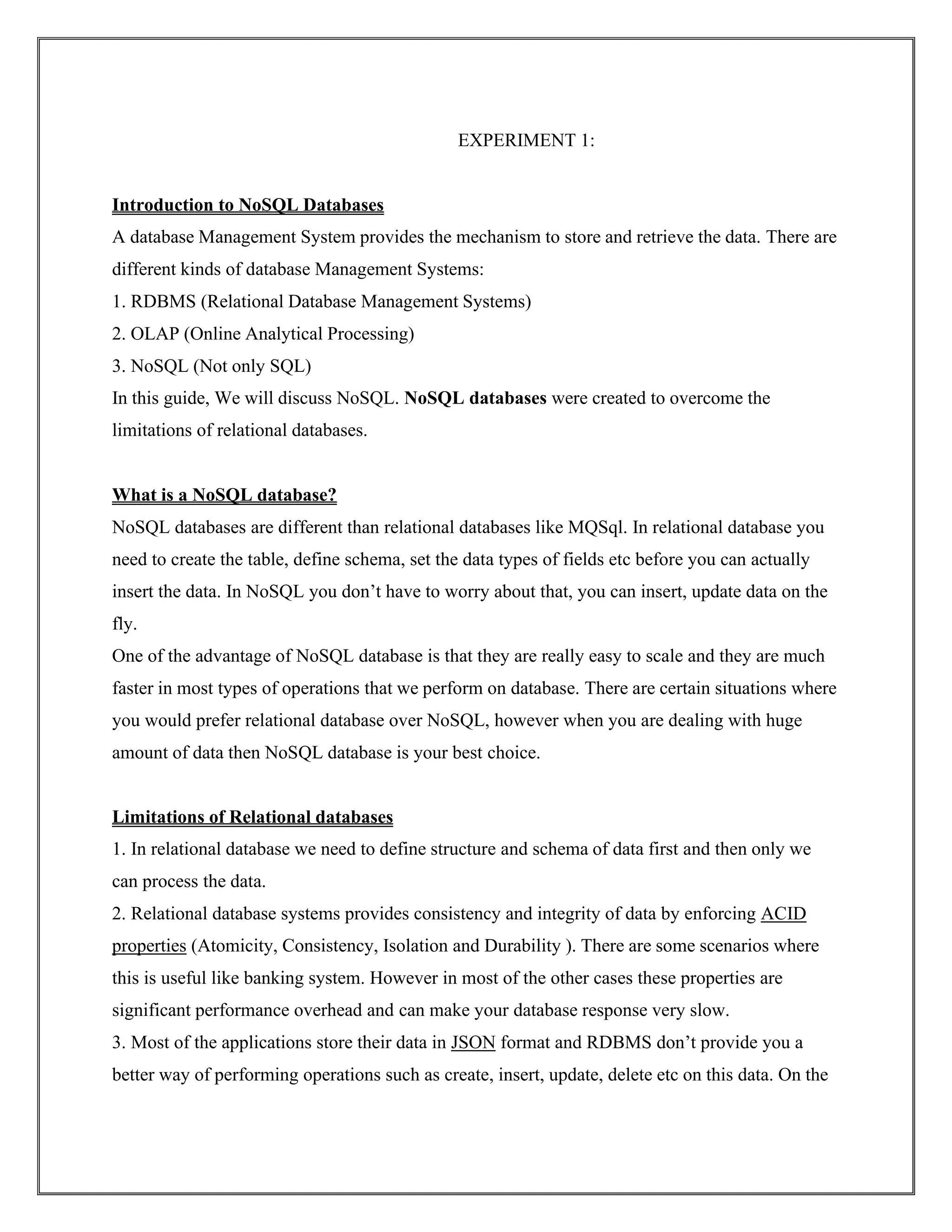 EXPERIMENT 1:
Introduction to NoSQL Databases
A database Management System provides the mechanism to store and retrieve the data. There are
different kinds of database Management Systems:
1. RDBMS (Relational Database Management Systems)
2. OLAP (Online Analytical Processing)
3. NoSQL (Not only SQL)
In this guide, We will discuss NoSQL. NoSQL databases were created to overcome the
limitations of relational databases.
What is a NoSQL database?
NoSQL databases are different than relational databases like MQSql. In relational database you
need to create the table, define schema, set the data types of fields etc before you can actually
insert the data. In NoSQL you don’t have to worry about that, you can insert, update data on the
fly.
One of the advantage of NoSQL database is that they are really easy to scale and they are much
faster in most types of operations that we perform on database. There are certain situations where
you would prefer relational database over NoSQL, however when you are dealing with huge
amount of data then NoSQL database is your best choice.
Limitations of Relational databases
1. In relational database we need to define structure and schema of data first and then only we
can process the data.
2. Relational database systems provides consistency and integrity of data by enforcing ACID
properties (Atomicity, Consistency, Isolation and Durability ). There are some scenarios where
this is useful like banking system. However in most of the other cases these properties are
significant performance overhead and can make your database response very slow.
3. Most of the applications store their data in JSON format and RDBMS don’t provide you a
better way of performing operations such as create, insert, update, delete etc on this data. On the
 