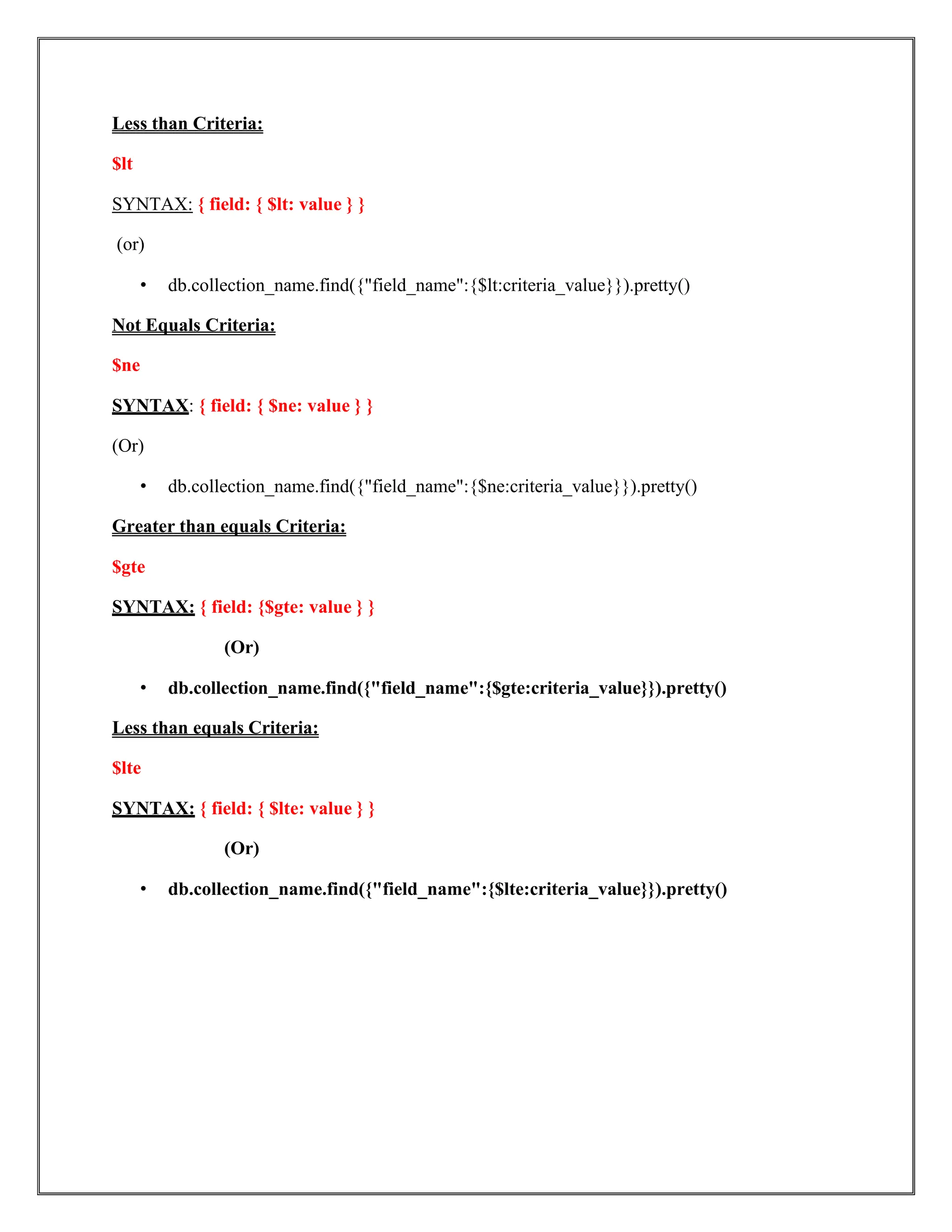 Less than Criteria:
$lt
SYNTAX: { field: { $lt: value } }
(or)
• db.collection_name.find({"field_name":{$lt:criteria_value}}).pretty()
Not Equals Criteria:
$ne
SYNTAX: { field: { $ne: value } }
(Or)
• db.collection_name.find({"field_name":{$ne:criteria_value}}).pretty()
Greater than equals Criteria:
$gte
SYNTAX: { field: {$gte: value } }
(Or)
• db.collection_name.find({"field_name":{$gte:criteria_value}}).pretty()
Less than equals Criteria:
$lte
SYNTAX: { field: { $lte: value } }
(Or)
• db.collection_name.find({"field_name":{$lte:criteria_value}}).pretty()
 