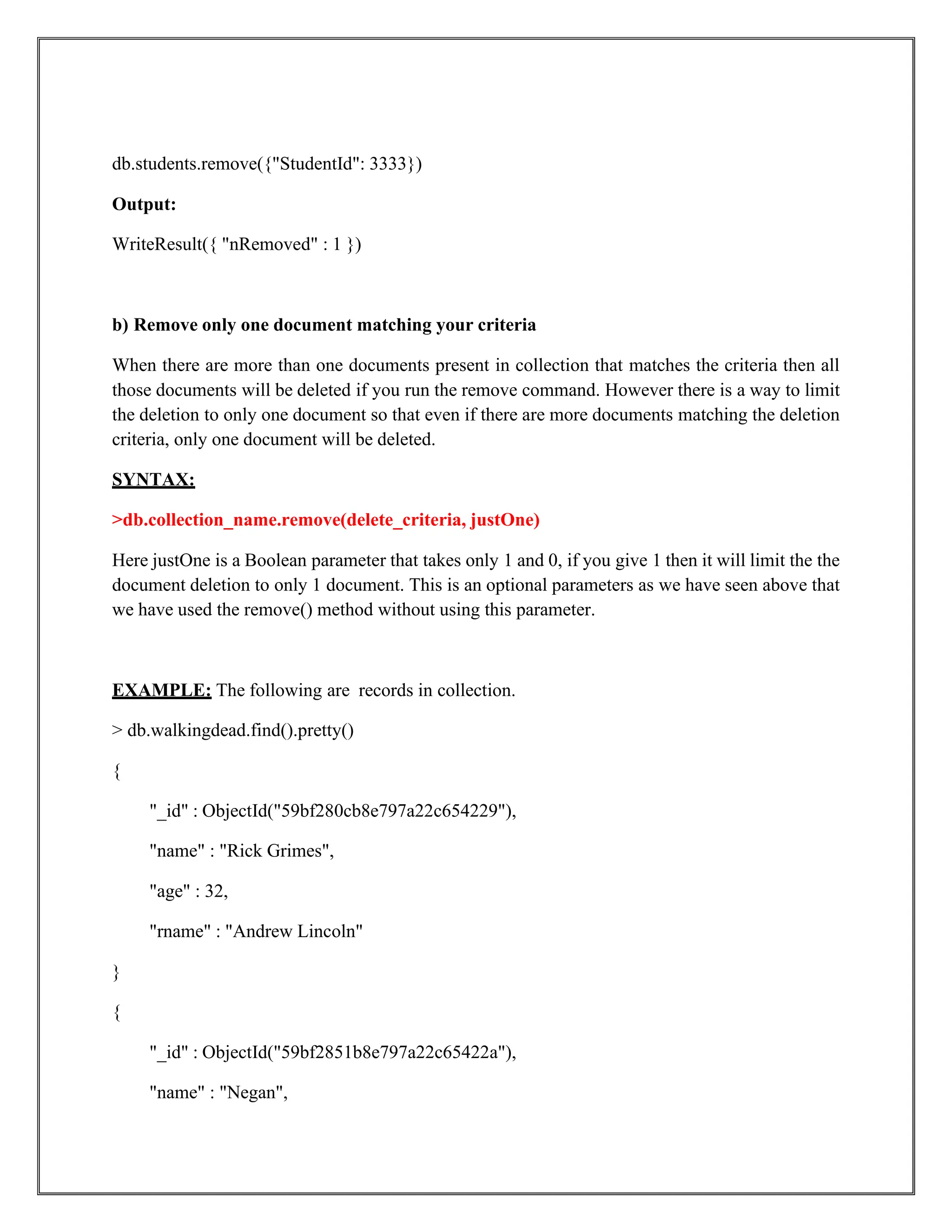 db.students.remove({"StudentId": 3333})
Output:
WriteResult({ "nRemoved" : 1 })
b) Remove only one document matching your criteria
When there are more than one documents present in collection that matches the criteria then all
those documents will be deleted if you run the remove command. However there is a way to limit
the deletion to only one document so that even if there are more documents matching the deletion
criteria, only one document will be deleted.
SYNTAX:
>db.collection_name.remove(delete_criteria, justOne)
Here justOne is a Boolean parameter that takes only 1 and 0, if you give 1 then it will limit the the
document deletion to only 1 document. This is an optional parameters as we have seen above that
we have used the remove() method without using this parameter.
EXAMPLE: The following are records in collection.
> db.walkingdead.find().pretty()
{
"_id" : ObjectId("59bf280cb8e797a22c654229"),
"name" : "Rick Grimes",
"age" : 32,
"rname" : "Andrew Lincoln"
}
{
"_id" : ObjectId("59bf2851b8e797a22c65422a"),
"name" : "Negan",
 