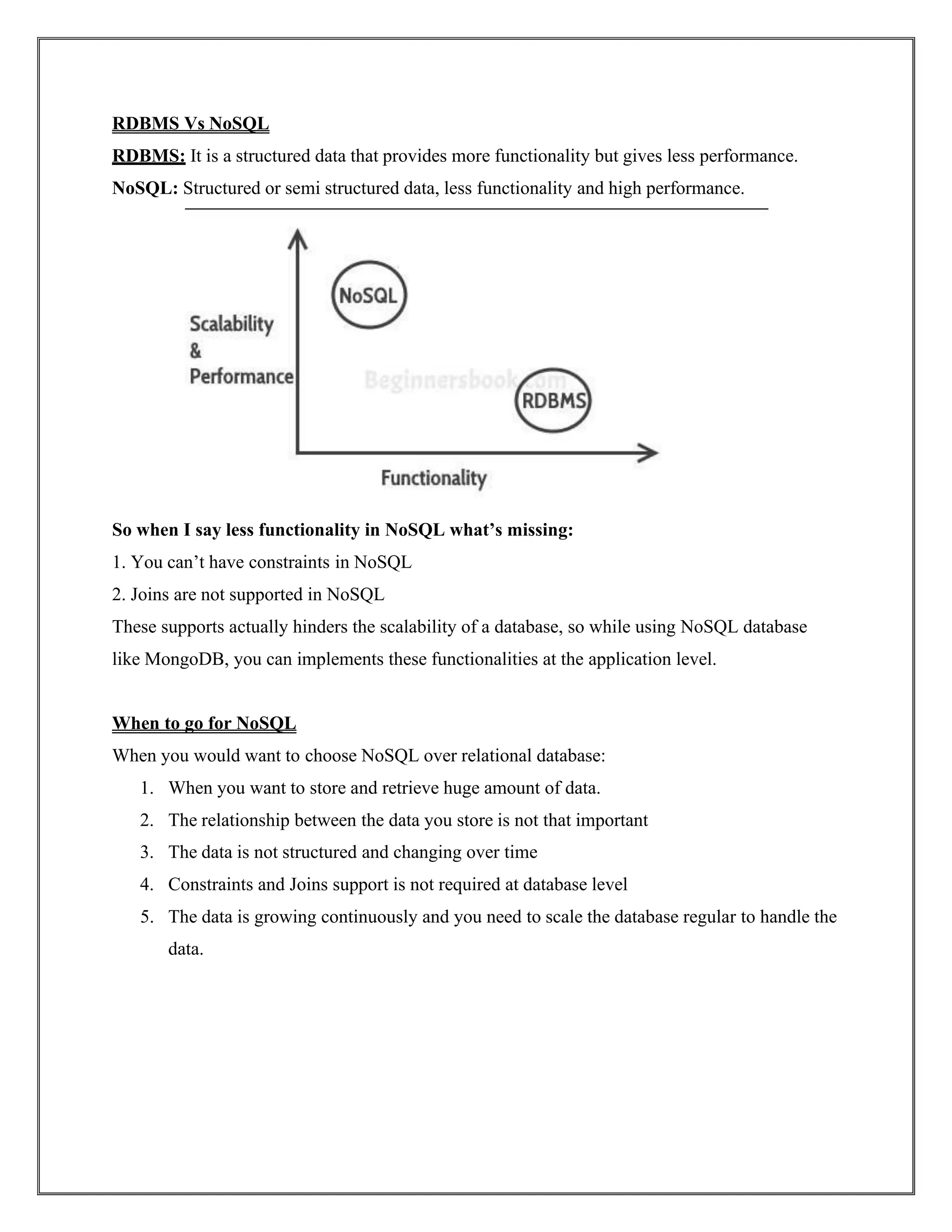RDBMS Vs NoSQL
RDBMS: It is a structured data that provides more functionality but gives less performance.
NoSQL: Structured or semi structured data, less functionality and high performance.
So when I say less functionality in NoSQL what’s missing:
1. You can’t have constraints in NoSQL
2. Joins are not supported in NoSQL
These supports actually hinders the scalability of a database, so while using NoSQL database
like MongoDB, you can implements these functionalities at the application level.
When to go for NoSQL
When you would want to choose NoSQL over relational database:
1. When you want to store and retrieve huge amount of data.
2. The relationship between the data you store is not that important
3. The data is not structured and changing over time
4. Constraints and Joins support is not required at database level
5. The data is growing continuously and you need to scale the database regular to handle the
data.
 