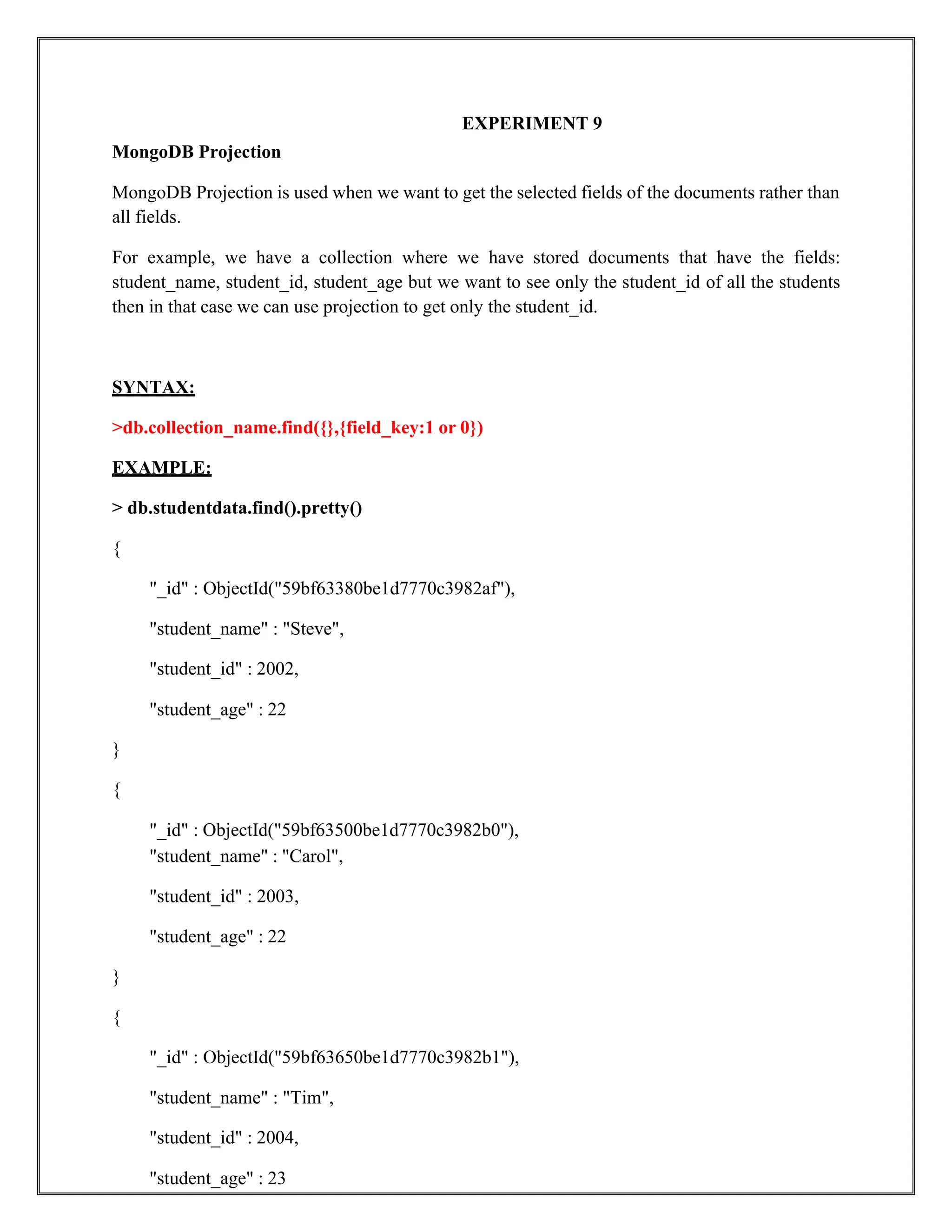 EXPERIMENT 9
MongoDB Projection
MongoDB Projection is used when we want to get the selected fields of the documents rather than
all fields.
For example, we have a collection where we have stored documents that have the fields:
student_name, student_id, student_age but we want to see only the student_id of all the students
then in that case we can use projection to get only the student_id.
SYNTAX:
>db.collection_name.find({},{field_key:1 or 0})
EXAMPLE:
> db.studentdata.find().pretty()
{
"_id" : ObjectId("59bf63380be1d7770c3982af"),
"student_name" : "Steve",
"student_id" : 2002,
"student_age" : 22
}
{
"_id" : ObjectId("59bf63500be1d7770c3982b0"),
"student_name" : "Carol",
"student_id" : 2003,
"student_age" : 22
}
{
"_id" : ObjectId("59bf63650be1d7770c3982b1"),
"student_name" : "Tim",
"student_id" : 2004,
"student_age" : 23
 