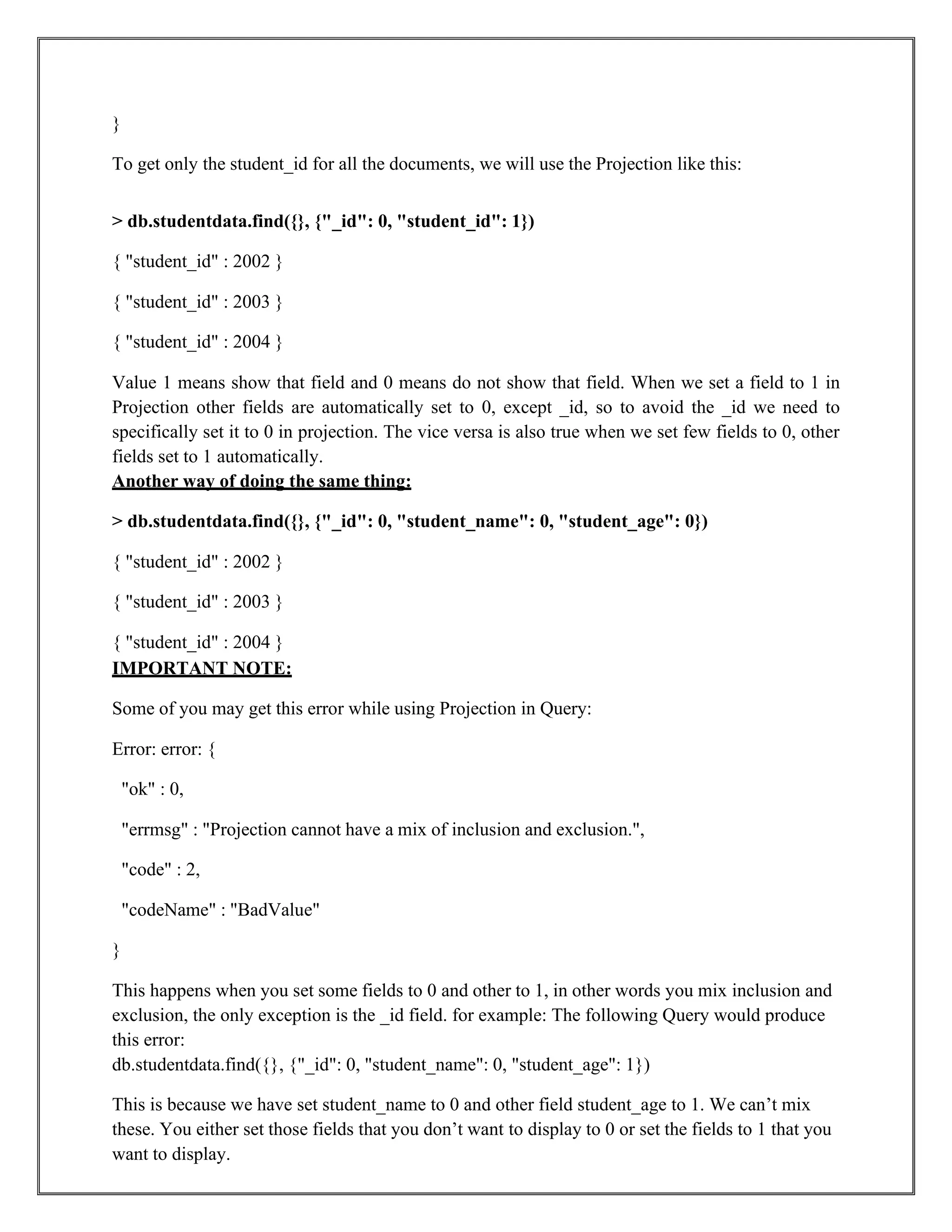 }
To get only the student_id for all the documents, we will use the Projection like this:
> db.studentdata.find({}, {"_id": 0, "student_id": 1})
{ "student_id" : 2002 }
{ "student_id" : 2003 }
{ "student_id" : 2004 }
Value 1 means show that field and 0 means do not show that field. When we set a field to 1 in
Projection other fields are automatically set to 0, except _id, so to avoid the _id we need to
specifically set it to 0 in projection. The vice versa is also true when we set few fields to 0, other
fields set to 1 automatically.
Another way of doing the same thing:
> db.studentdata.find({}, {"_id": 0, "student_name": 0, "student_age": 0})
{ "student_id" : 2002 }
{ "student_id" : 2003 }
{ "student_id" : 2004 }
IMPORTANT NOTE:
Some of you may get this error while using Projection in Query:
Error: error: {
"ok" : 0,
"errmsg" : "Projection cannot have a mix of inclusion and exclusion.",
"code" : 2,
"codeName" : "BadValue"
}
This happens when you set some fields to 0 and other to 1, in other words you mix inclusion and
exclusion, the only exception is the _id field. for example: The following Query would produce
this error:
db.studentdata.find({}, {"_id": 0, "student_name": 0, "student_age": 1})
This is because we have set student_name to 0 and other field student_age to 1. We can’t mix
these. You either set those fields that you don’t want to display to 0 or set the fields to 1 that you
want to display.
 