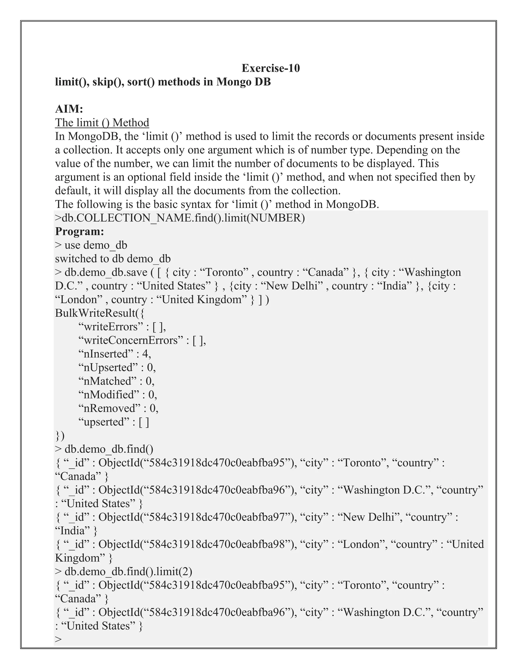 Exercise-10
limit(), skip(), sort() methods in Mongo DB
AIM:
The limit () Method
In MongoDB, the ‘limit ()’ method is used to limit the records or documents present inside
a collection. It accepts only one argument which is of number type. Depending on the
value of the number, we can limit the number of documents to be displayed. This
argument is an optional field inside the ‘limit ()’ method, and when not specified then by
default, it will display all the documents from the collection.
The following is the basic syntax for ‘limit ()’ method in MongoDB.
>db.COLLECTION_NAME.find().limit(NUMBER)
Program:
> use demo_db
switched to db demo_db
> db.demo_db.save ( [ { city : “Toronto” , country : “Canada” }, { city : “Washington
D.C.” , country : “United States” } , {city : “New Delhi” , country : “India” }, {city :
“London” , country : “United Kingdom” } ] )
BulkWriteResult({
“writeErrors” : [ ],
“writeConcernErrors” : [ ],
“nInserted” : 4,
“nUpserted” : 0,
“nMatched” : 0,
“nModified” : 0,
“nRemoved” : 0,
“upserted” : [ ]
})
> db.demo_db.find()
{ “_id” : ObjectId(“584c31918dc470c0eabfba95”), “city” : “Toronto”, “country” :
“Canada” }
{ “_id” : ObjectId(“584c31918dc470c0eabfba96”), “city” : “Washington D.C.”, “country”
: “United States” }
{ “_id” : ObjectId(“584c31918dc470c0eabfba97”), “city” : “New Delhi”, “country” :
“India” }
{ “_id” : ObjectId(“584c31918dc470c0eabfba98”), “city” : “London”, “country” : “United
Kingdom” }
> db.demo_db.find().limit(2)
{ “_id” : ObjectId(“584c31918dc470c0eabfba95”), “city” : “Toronto”, “country” :
“Canada” }
{ “_id” : ObjectId(“584c31918dc470c0eabfba96”), “city” : “Washington D.C.”, “country”
: “United States” }
>
 