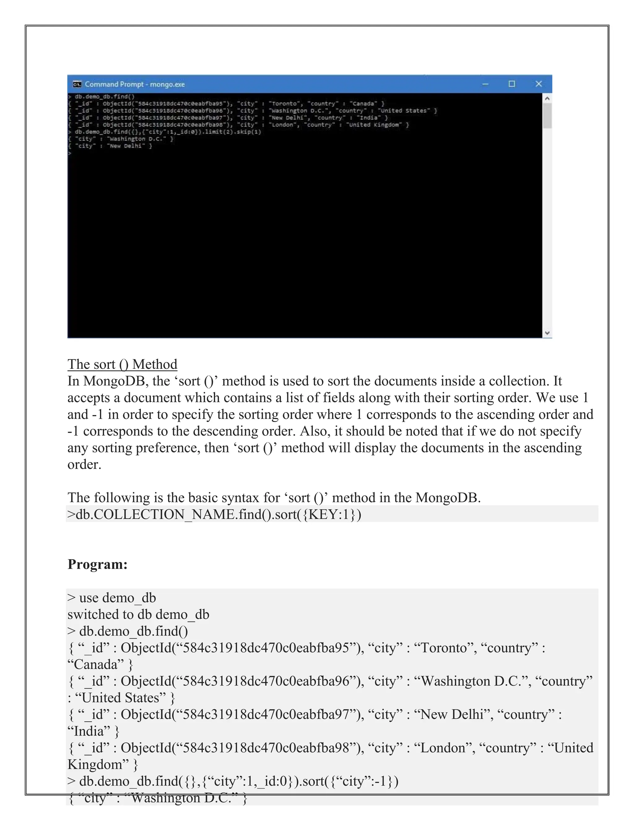The sort () Method
In MongoDB, the ‘sort ()’ method is used to sort the documents inside a collection. It
accepts a document which contains a list of fields along with their sorting order. We use 1
and -1 in order to specify the sorting order where 1 corresponds to the ascending order and
-1 corresponds to the descending order. Also, it should be noted that if we do not specify
any sorting preference, then ‘sort ()’ method will display the documents in the ascending
order.
The following is the basic syntax for ‘sort ()’ method in the MongoDB.
>db.COLLECTION_NAME.find().sort({KEY:1})
Program:
> use demo_db
switched to db demo_db
> db.demo_db.find()
{ “_id” : ObjectId(“584c31918dc470c0eabfba95”), “city” : “Toronto”, “country” :
“Canada” }
{ “_id” : ObjectId(“584c31918dc470c0eabfba96”), “city” : “Washington D.C.”, “country”
: “United States” }
{ “_id” : ObjectId(“584c31918dc470c0eabfba97”), “city” : “New Delhi”, “country” :
“India” }
{ “_id” : ObjectId(“584c31918dc470c0eabfba98”), “city” : “London”, “country” : “United
Kingdom” }
> db.demo_db.find({},{“city”:1,_id:0}).sort({“city”:-1})
{ “city” : “Washington D.C.” }
 