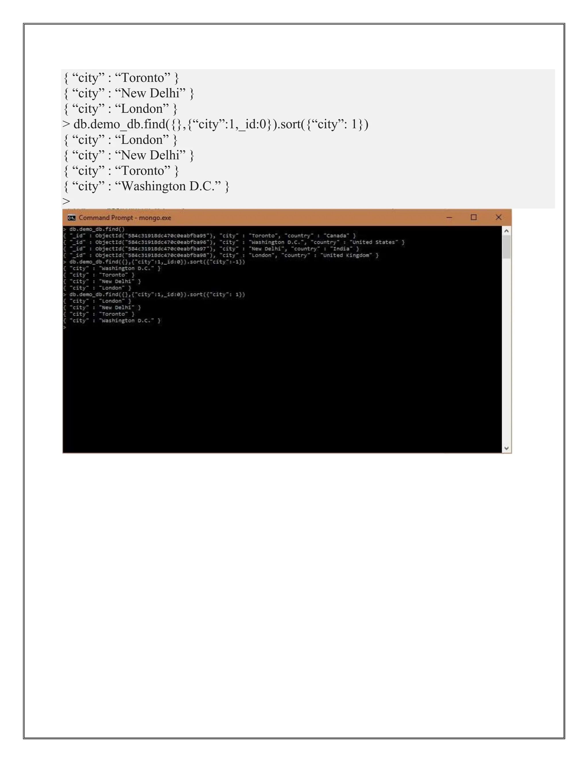 { “city” : “Toronto” }
{ “city” : “New Delhi” }
{ “city” : “London” }
> db.demo_db.find({},{“city”:1,_id:0}).sort({“city”: 1})
{ “city” : “London” }
{ “city” : “New Delhi” }
{ “city” : “Toronto” }
{ “city” : “Washington D.C.” }
>
 