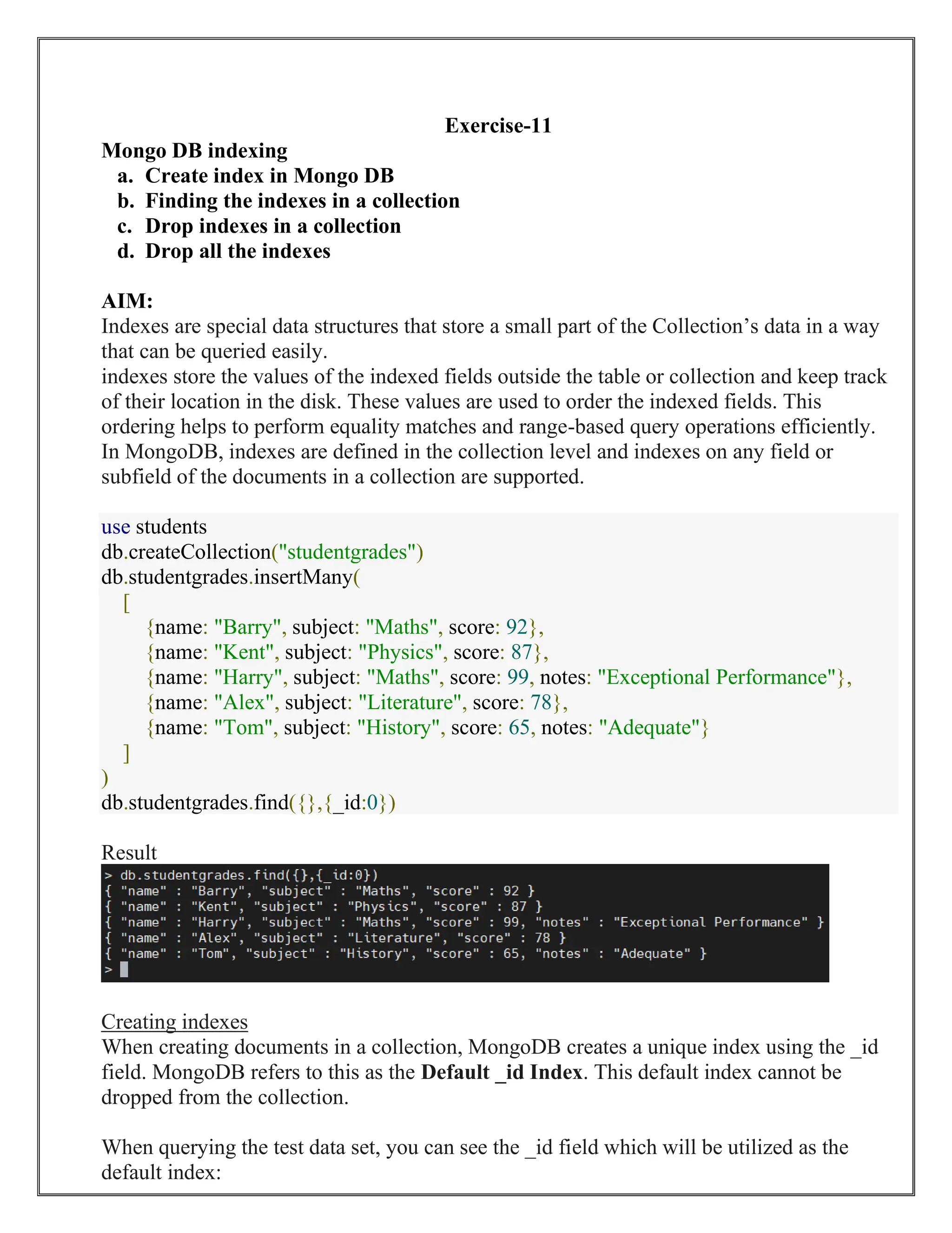 Exercise-11
Mongo DB indexing
a. Create index in Mongo DB
b. Finding the indexes in a collection
c. Drop indexes in a collection
d. Drop all the indexes
AIM:
Indexes are special data structures that store a small part of the Collection’s data in a way
that can be queried easily.
indexes store the values of the indexed fields outside the table or collection and keep track
of their location in the disk. These values are used to order the indexed fields. This
ordering helps to perform equality matches and range-based query operations efficiently.
In MongoDB, indexes are defined in the collection level and indexes on any field or
subfield of the documents in a collection are supported.
use students
db.createCollection("studentgrades")
db.studentgrades.insertMany(
[
{name: "Barry", subject: "Maths", score: 92},
{name: "Kent", subject: "Physics", score: 87},
{name: "Harry", subject: "Maths", score: 99, notes: "Exceptional Performance"},
{name: "Alex", subject: "Literature", score: 78},
{name: "Tom", subject: "History", score: 65, notes: "Adequate"}
]
)
db.studentgrades.find({},{_id:0})
Result
Creating indexes
When creating documents in a collection, MongoDB creates a unique index using the _id
field. MongoDB refers to this as the Default _id Index. This default index cannot be
dropped from the collection.
When querying the test data set, you can see the _id field which will be utilized as the
default index:
 