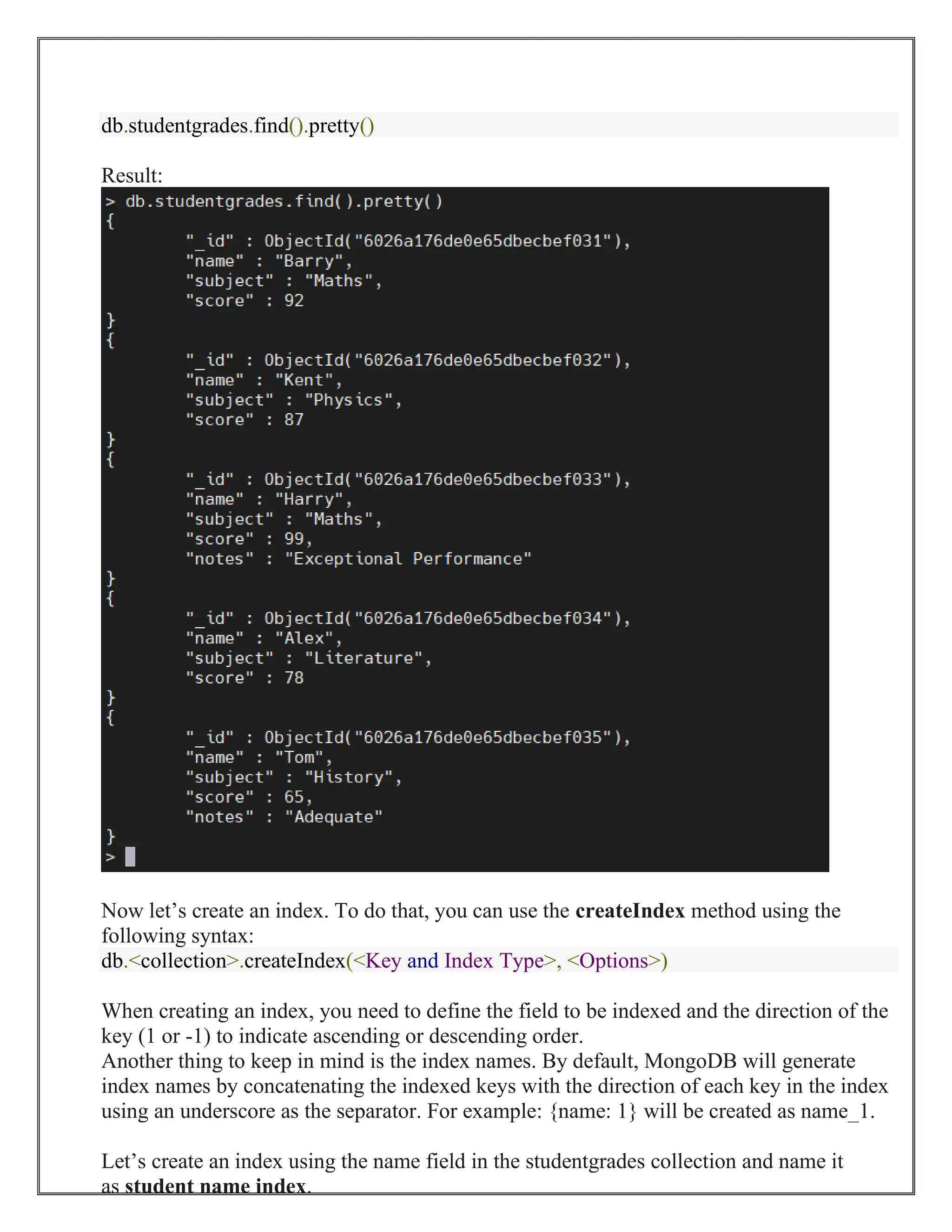 db.studentgrades.find().pretty()
Result:
Now let’s create an index. To do that, you can use the createIndex method using the
following syntax:
db.<collection>.createIndex(<Key and Index Type>, <Options>)
When creating an index, you need to define the field to be indexed and the direction of the
key (1 or -1) to indicate ascending or descending order.
Another thing to keep in mind is the index names. By default, MongoDB will generate
index names by concatenating the indexed keys with the direction of each key in the index
using an underscore as the separator. For example: {name: 1} will be created as name_1.
Let’s create an index using the name field in the studentgrades collection and name it
as student name index.
 