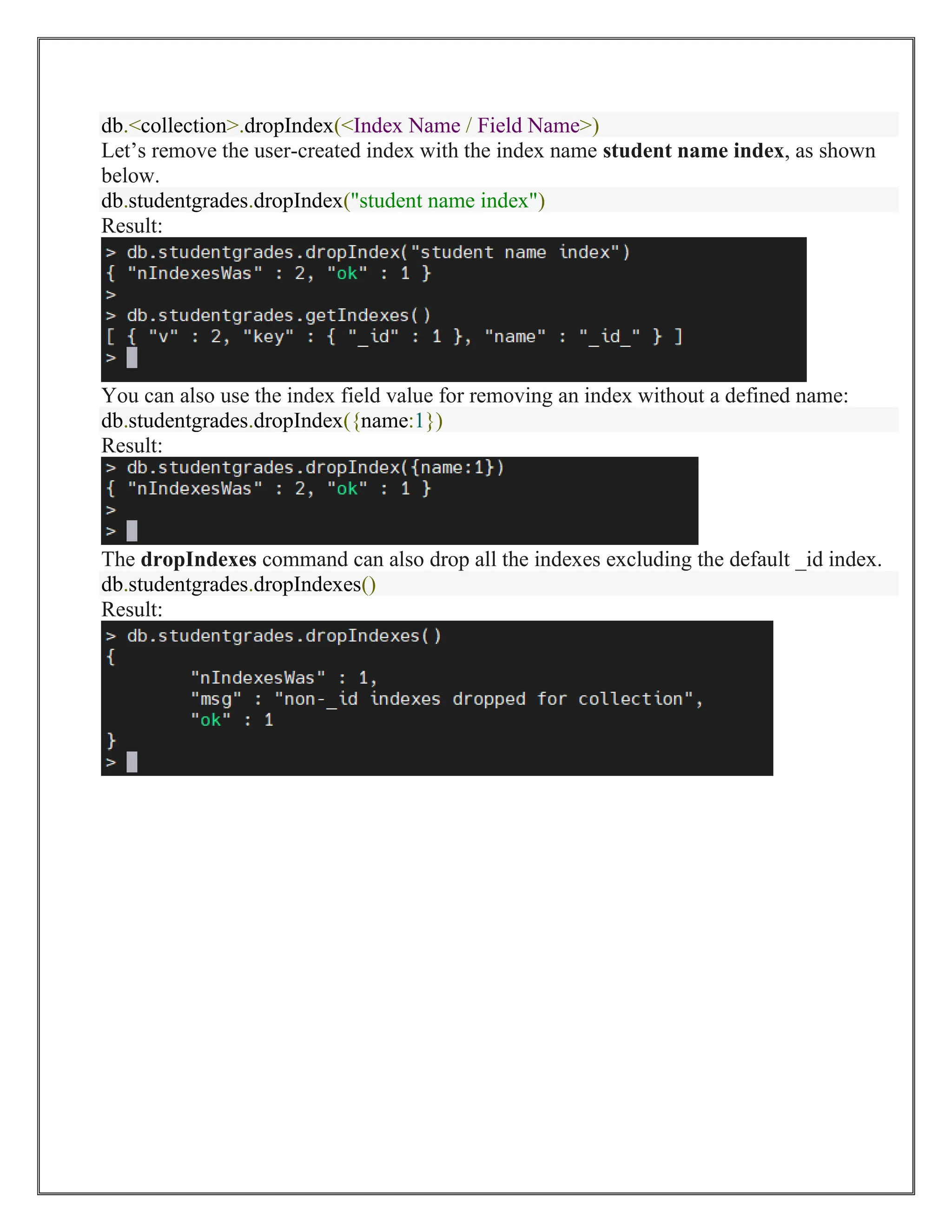db.<collection>.dropIndex(<Index Name / Field Name>)
Let’s remove the user-created index with the index name student name index, as shown
below.
db.studentgrades.dropIndex("student name index")
Result:
You can also use the index field value for removing an index without a defined name:
db.studentgrades.dropIndex({name:1})
Result:
The dropIndexes command can also drop all the indexes excluding the default _id index.
db.studentgrades.dropIndexes()
Result:
 