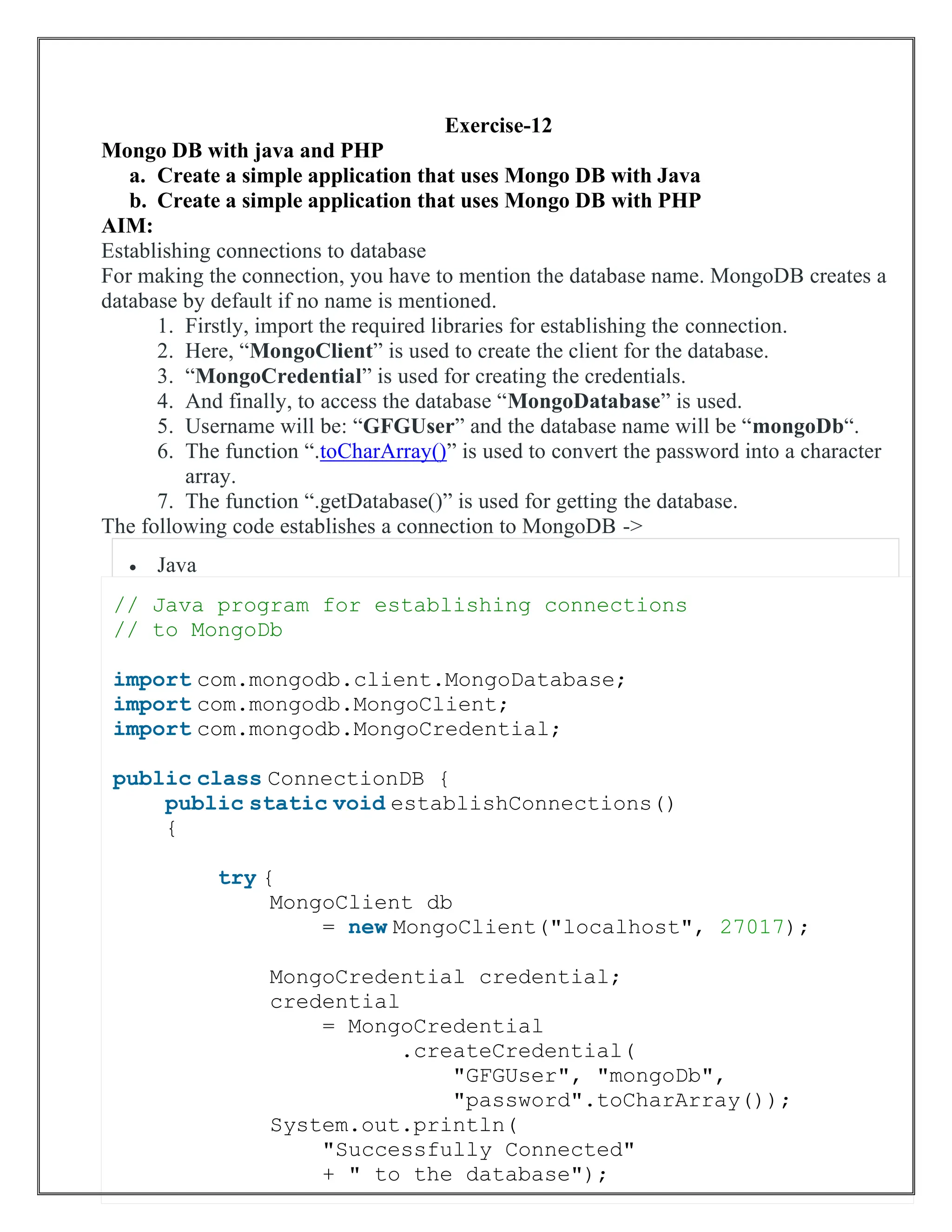 Exercise-12
Mongo DB with java and PHP
a. Create a simple application that uses Mongo DB with Java
b. Create a simple application that uses Mongo DB with PHP
AIM:
Establishing connections to database
For making the connection, you have to mention the database name. MongoDB creates a
database by default if no name is mentioned.
1. Firstly, import the required libraries for establishing the connection.
2. Here, “MongoClient” is used to create the client for the database.
3. “MongoCredential” is used for creating the credentials.
4. And finally, to access the database “MongoDatabase” is used.
5. Username will be: “GFGUser” and the database name will be “mongoDb“.
6. The function “.toCharArray()” is used to convert the password into a character
array.
7. The function “.getDatabase()” is used for getting the database.
The following code establishes a connection to MongoDB ->
• Java
// Java program for establishing connections
// to MongoDb
import com.mongodb.client.MongoDatabase;
import com.mongodb.MongoClient;
import com.mongodb.MongoCredential;
public class ConnectionDB {
public static void establishConnections()
{
try {
MongoClient db
= new MongoClient("localhost", 27017);
MongoCredential credential;
credential
= MongoCredential
.createCredential(
"GFGUser", "mongoDb",
"password".toCharArray());
System.out.println(
"Successfully Connected"
+ " to the database");
 