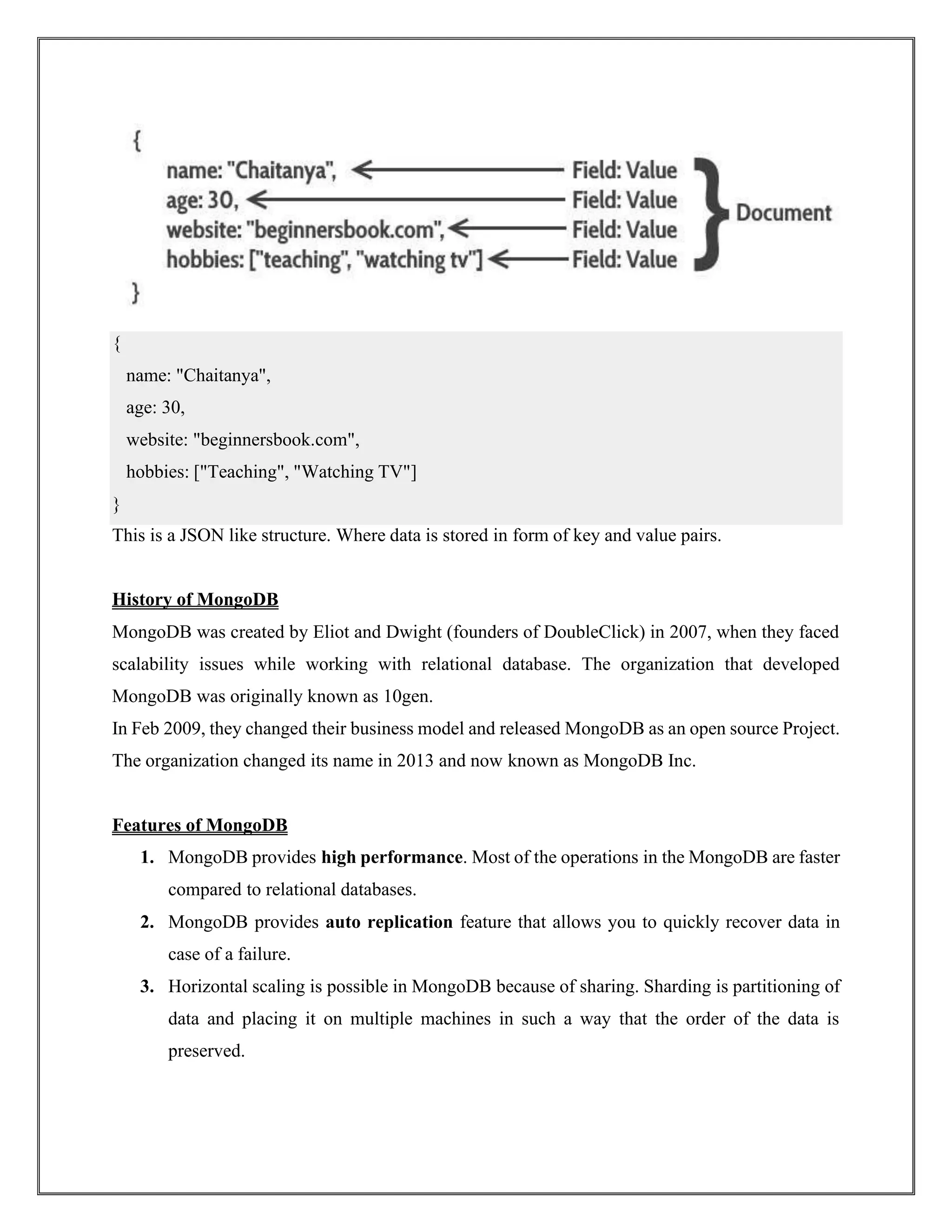 This is a JSON like structure. Where data is stored in form of key and value pairs.
History of MongoDB
MongoDB was created by Eliot and Dwight (founders of DoubleClick) in 2007, when they faced
scalability issues while working with relational database. The organization that developed
MongoDB was originally known as 10gen.
In Feb 2009, they changed their business model and released MongoDB as an open source Project.
The organization changed its name in 2013 and now known as MongoDB Inc.
Features of MongoDB
1. MongoDB provides high performance. Most of the operations in the MongoDB are faster
compared to relational databases.
2. MongoDB provides auto replication feature that allows you to quickly recover data in
case of a failure.
3. Horizontal scaling is possible in MongoDB because of sharing. Sharding is partitioning of
data and placing it on multiple machines in such a way that the order of the data is
preserved.
{
name: "Chaitanya",
age: 30,
website: "beginnersbook.com",
hobbies: ["Teaching", "Watching TV"]
}
 
