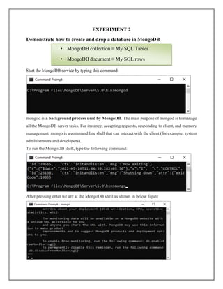 EXPERIMENT 2
Demonstrate how to create and drop a database in MongoDB
Start the MongoDB service by typing this command:
mongod is a background process used by MongoDB. The main purpose of mongod is to manage
all the MongoDB server tasks. For instance, accepting requests, responding to client, and memory
management. mongo is a command line shell that can interact with the client (for example, system
administrators and developers).
To run the MongoDB shell, type the following command:
After pressing enter we are at the MongoDB shell as shown in below figure
• MongoDB collection ≡ My SQL Tables
• MongoDB document ≡ My SQL rows
 