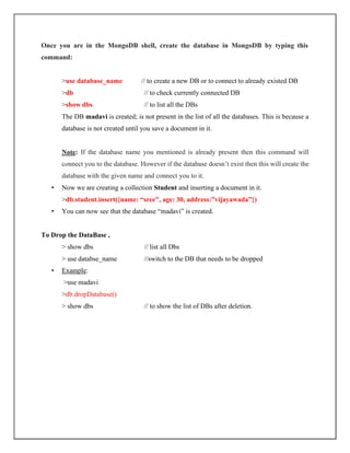 Once you are in the MongoDB shell, create the database in MongoDB by typing this
command:
>use database_name // to create a new DB or to connect to already existed DB
>db // to check currently connected DB
>show dbs // to list all the DBs
The DB madavi is created; is not present in the list of all the databases. This is because a
database is not created until you save a document in it.
Note: If the database name you mentioned is already present then this command will
connect you to the database. However if the database doesn’t exist then this will create the
database with the given name and connect you to it.
• Now we are creating a collection Student and inserting a document in it.
>db.student.insert({name: “sree", age: 30, address:”vijayawada”})
• You can now see that the database “madavi” is created.
To Drop the DataBase ,
> show dbs // list all Dbs
> use databse_name //switch to the DB that needs to be dropped
• Example:
>use madavi
>db.dropDatabase()
> show dbs // to show the list of DBs after deletion.
 