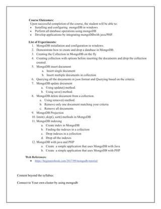 Course Outcomes:
Upon successful completion of the course, the student will be able to:
• Installing and configuring mongoDB in windows
• Perform all database operations using mongoDB
• Develop applications by integrating mongoDBwith java/PHP.
List of Experiments:
1. MongoDB installation and configuration in windows.
2. Demonstrate how to create and drop a database in MongoDB.
3. Creating the Collection in MongoDB on the fly
4. Creating collection with options before inserting the documents and drop the collection
created.
5. MongoDB insert document
a. Insert single document
b. Insert multiple documents in collection
6. Querying all the documents in json format and Querying based on the criteria.
7. MongoDB update document
a. Using update() method.
b. Using save() method.
8. MongoDB delete document from a collection.
a. Using remove() method.
b. Remove only one document matching your criteria
c. Remove all documents
9. MongoDB Projection
10. limit() ,skip(), sort() methods in MongoDB
11. MongoDB indexing
a. Create index in MongoDB
b. Finding the indexes in a collection
c. Drop indexes in a collection
d. Drop all the indexes
12. MongoDB with java and PHP
a. Create a simple application that uses MongoDB with Java
b. Create a simple application that uses MongoDB with PHP
Web References:
• https://beginnersbook.com/2017/09/mongodb-tutorial/
Content beyond the syllabus:
Connect to Your own cluster by using mongodb
 