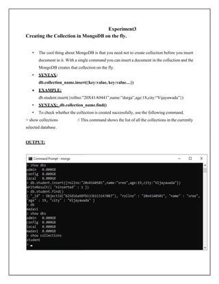 Experiment3
Creating the Collection in MongoDB on the fly.
• The cool thing about MongoDB is that you need not to create collection before you insert
document in it. With a single command you can insert a document in the collection and the
MongoDB creates that collection on the fly.
• SYNTAX:
db.collection_name.insert({key:value, key:value…})
• EXAMPLE:
db.student.insert({rollno:”20X41A0441”,name:”durga”,age:18,city:“Vijayawada”})
• SYNTAX: db.collection_name.find()
• To check whether the collection is created successfully, use the following command.
> show collections // This command shows the list of all the collections in the currently
selected database.
OUTPUT:
 