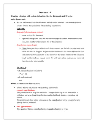 Experiment - 4
Creating collection with options before inserting the documents and Drop the
collection created.
• We can also create collection before we actually insert data in it. This method provides
you the options that you can set while creating a collection.
SYNTAX:
db.createCollection(name, options)
• name is the collection name
• options is an optional field that we can use to specify certain parameters such as
size, max number of documents etc. in the collection.
db.collection_name.drop()
• Note: Once you drop a collection all the documents and the indexes associated with
them will also be dropped. To preserve the indexes we use remove() function that
only removes the documents in the collection but doesn’t remove the collection
itself and the indexes created on it. We will learn about indexes and remove()
function in the later tutorials.
EXAMPLE:
> db.createCollection("students")
{ "ok" : 1 }
> db.students.drop()
true
OPTIONS field in the above syntax:
• options that we can provide while creating a collection:
capped: type: boolean.
This parameter takes only true and false. This specifies a cap on the max entries a
collection can have. Once the collection reaches that limit, it starts overwriting old
entries.
The point to note here is that when you set the capped option to true you also have to
specify the size parameter.
• size: type: number.
This specifies the max size of collection (capped collection) in bytes.
 