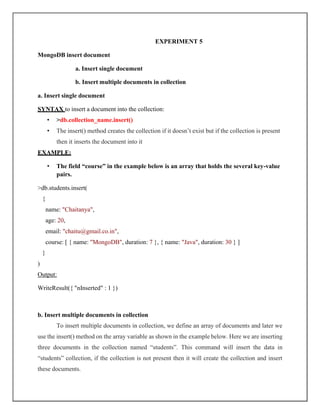EXPERIMENT 5
MongoDB insert document
a. Insert single document
b. Insert multiple documents in collection
a. Insert single document
SYNTAX to insert a document into the collection:
• >db.collection_name.insert()
• The insert() method creates the collection if it doesn’t exist but if the collection is present
then it inserts the document into it
EXAMPLE:
• The field “course” in the example below is an array that holds the several key-value
pairs.
>db.students.insert(
{
name: "Chaitanya",
age: 20,
email: "chaitu@gmail.co.in",
course: [ { name: "MongoDB", duration: 7 }, { name: "Java", duration: 30 } ]
}
)
Output:
WriteResult({ "nInserted" : 1 })
b. Insert multiple documents in collection
To insert multiple documents in collection, we define an array of documents and later we
use the insert() method on the array variable as shown in the example below. Here we are inserting
three documents in the collection named “students”. This command will insert the data in
“students” collection, if the collection is not present then it will create the collection and insert
these documents.
 