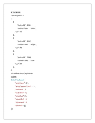 EXAMPLE:
>var beginners =
[
{
"StudentId" : 1001,
"StudentName" : "Steve",
"age": 30
},
{
"StudentId" : 1002,
"StudentName" : "Negan",
"age": 42
},
{
"StudentId" : 3333,
"StudentName" : "Rick",
"age": 35
},
];
db.students.insert(beginners);
output:
BulkWriteResult({
"writeErrors" : [ ],
"writeConcernErrors" : [ ],
"nInserted" : 3,
"nUpserted" : 0,
"nMatched" : 0,
"nModified" : 0,
"nRemoved" : 0,
"upserted" : [ ]
})
 