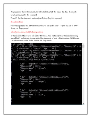 As you can see that it shows number 3 in front of nInserted. this means that the 3 documents
have been inserted by this command.
To verify that the documents are there in collection. Run this command:
db.students.find()
print the output data in a JSON format so that you can read it easily. To print the data in JSON
format run the command
db.collection_name.find().forEach(printjson)
In the screenshot below, you can see the difference. First we have printed the documents using
normal find() method and then we printed the documents of same collection using JSON format.
The documents in JSON format are neat and easy to read.
 