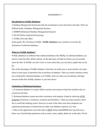 EXPERIMENT 1:
Introduction to NoSQL Databases
A database Management System provides the mechanism to store and retrieve the data. There are
different kinds of database Management Systems:
1. RDBMS (Relational Database Management Systems)
2. OLAP (Online Analytical Processing)
3. NoSQL (Not only SQL)
In this guide, We will discuss NoSQL. NoSQL databases were created to overcome the
limitations of relational databases.
What is a NoSQL database?
NoSQL databases are different than relational databases like MQSql. In relational database you
need to create the table, define schema, set the data types of fields etc before you can actually
insert the data. In NoSQL you don’t have to worry about that, you can insert, update data on the
fly.
One of the advantage of NoSQL database is that they are really easy to scale and they are much
faster in most types of operations that we perform on database. There are certain situations where
you would prefer relational database over NoSQL, however when you are dealing with huge
amount of data then NoSQL database is your best choice.
Limitations of Relational databases
1. In relational database we need to define structure and schema of data first and then only we
can process the data.
2. Relational database systems provides consistency and integrity of data by enforcing ACID
properties (Atomicity, Consistency, Isolation and Durability ). There are some scenarios where
this is useful like banking system. However in most of the other cases these properties are
significant performance overhead and can make your database response very slow.
3. Most of the applications store their data in JSON format and RDBMS don’t provide you a
better way of performing operations such as create, insert, update, delete etc on this data. On the
 